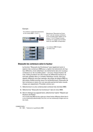 Page 566CUBASE SX/SL
23 – 566 Traitement et quantification MIDI
Exemple :
Dissoudre les conteneurs selon la hauteur
La fonction “Dissoudre les Conteneurs” peut également servir à 
explorer des conteneurs MIDI pour y repérer les événements de hau-
teur différente, et de redistribuer ces événements dans de nouveaux 
conteneurs sur de nouvelles pistes – une pour chaque hauteur de 
note. Cette procédure est utile lorsque les différentes hauteurs ne 
sont pas utilisées dans un contexte mélodique normal, mais pour...