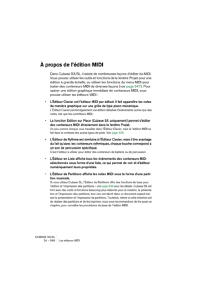 Page 568CUBASE SX/SL
24 – 568 Les éditeurs MIDI
À propos de l’édition MIDI
Dans Cubase SX/SL, il existe de nombreuses façons d’éditer du MIDI. 
Vous pouvez utiliser les outils et fonctions de la fenêtre Projet pour une 
édition à grande échelle, ou utiliser les fonctions du menu MIDI pour 
traiter des conteneurs MIDI de diverses façons (voir page 547). Pour 
opérer une édition graphique immédiate de conteneurs MIDI, vous 
pouvez utiliser les éditeurs MIDI :
• L’Éditeur Clavier est l’éditeur MIDI par défaut. Il...