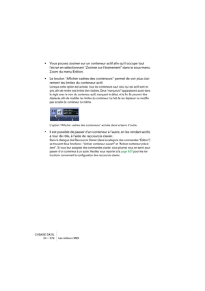 Page 572CUBASE SX/SL
24 – 572 Les éditeurs MIDI
•Vous pouvez zoomer sur un conteneur actif afin qu’il occupe tout 
l’écran en sélectionnant “Zoomer sur l’événement” dans le sous-menu 
Zoom du menu Édition.
•Le bouton “Afficher cadres des conteneurs” permet de voir plus clai-
rement les limites du conteneur actif.
Lorsque cette option est activée, tous les conteneurs sauf celui qui est actif sont en 
gris, afin de rendre ses limites bien visibles. Deux “marqueurs” apparaissent aussi dans 
la règle avec le nom du...