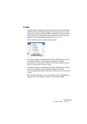 Page 575CUBASE SX/SL
Les éditeurs MIDI 24 – 575
La règle
La règle affiche l’échelle temporelle, par défaut au format d’affichage 
sélectionné dans la Palette Transport. Vous pouvez choisir un autre 
format pour la règle d’un Éditeur MIDI en cliquant sur le bouton fléché 
situé à droite et en sélectionnant une option dans le menu local qui 
apparaît. Les formats disponibles figurent à la page 109.
En bas du menu local il y a deux autres options :
•Si “Temps Linéaire” est sélectionné, la règle, l’affichage des...