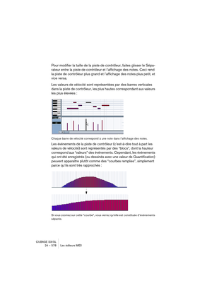 Page 578CUBASE SX/SL
24 – 578 Les éditeurs MIDI
Pour modifier la taille de la piste de contrôleur, faites glisser le Sépa-
rateur entre la piste de contrôleur et l’affichage des notes. Ceci rend 
la piste de contrôleur plus grand et l’affichage des notes plus petit, et 
vice versa.
Les valeurs de vélocité sont représentées par des barres verticales 
dans la piste de contrôleur, les plus hautes correspondant aux valeurs 
les plus élevées :
Chaque barre de vélocité correspond à une note dans l’affichage des...