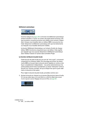 Page 580CUBASE SX/SL
24 – 580 Les éditeurs MIDI
Défilement automatique
Comme indiqué à la page 164, la fonction de défilement automatique 
amène la fenêtre à “suivre” le curseur de projet durant la lecture, afin 
que la position courante de lecture soit visible à tout moment. Cepen-
dant, lorsque vous travaillez dans un éditeur MIDI, vous pourrez sou-
haiter désactiver le défilement automatique afin que les événements 
sur lesquels vous travaillez demeurent visibles.
Le bouton Défilement Automatique, sur la...