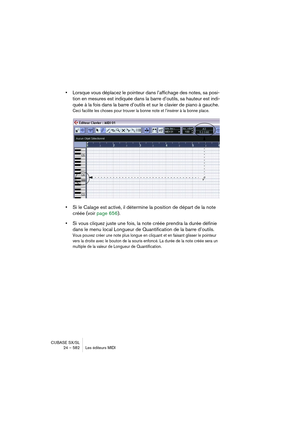 Page 582CUBASE SX/SL
24 – 582 Les éditeurs MIDI
•Lorsque vous déplacez le pointeur dans l’affichage des notes, sa posi-
tion en mesures est indiquée dans la barre d’outils, sa hauteur est indi-
quée à la fois dans la barre d’outils et sur le clavier de piano à gauche.
Ceci facilite les choses pour trouver la bonne note et l’insérer à la bonne place.
•Si le Calage est activé, il détermine la position de départ de la note 
créée (voir page 656).
•Si vous cliquez juste une fois, la note créée prendra la durée...