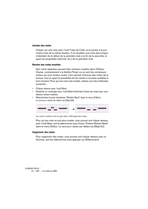 Page 590CUBASE SX/SL
24 – 590 Les éditeurs MIDI
Joindre des notes
Cliquer sur une note avec l’outil Tube de Colle va la joindre à la pro-
chaine note de la même hauteur. Il en résultera une note plus longue 
s’étendant du le début de la première note à la fin de la seconde, et 
ayant les propriétés (vélocité, etc.) de la première note.
Rendre des notes muettes
Des notes séparées peuvent être rendues muettes dans l’Éditeur 
Clavier, contrairement à la fenêtre Projet où ce sont les conteneurs 
entiers qui sont...