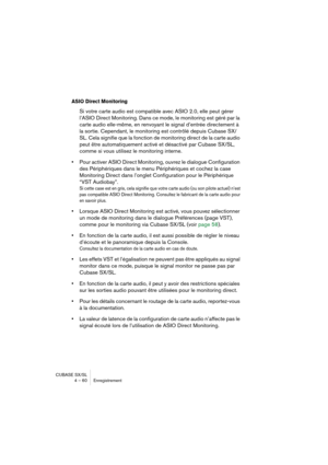 Page 60CUBASE SX/SL
4 – 60 Enregistrement
ASIO Direct Monitoring
Si votre carte audio est compatible avec ASIO 2.0, elle peut gérer 
l’ASIO Direct Monitoring. Dans ce mode, le monitoring est géré par la 
carte audio elle-même, en renvoyant le signal d’entrée directement à 
la sortie. Cependant, le monitoring est contrôlé depuis Cubase SX/
SL. Cela signifie que la fonction de monitoring direct de la carte audio 
peut être automatiquement activé et désactivé par Cubase SX/SL, 
comme si vous utilisez le monitoring...