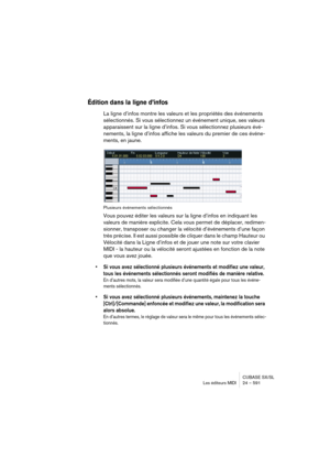 Page 591CUBASE SX/SL
Les éditeurs MIDI 24 – 591
Édition dans la ligne d’infos
La ligne d’infos montre les valeurs et les propriétés des événements 
sélectionnés. Si vous sélectionnez un événement unique, ses valeurs 
apparaissent sur la ligne d’infos. Si vous sélectionnez plusieurs évé-
nements, la ligne d’infos affiche les valeurs du premier de ces événe-
ments, en jaune.
Plusieurs événements sélectionnés
Vous pouvez éditer les valeurs sur la ligne d’infos en indiquant les 
valeurs de manière explicite. Cela...