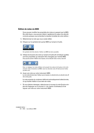 Page 592CUBASE SX/SL
24 – 592 Les éditeurs MIDI
Édition de notes via MIDI
Vous pouvez modifier les propriétés de notes en passant par le MIDI. 
De cette façon, vous pouvez obtenir rapidement la valeur de vélocité 
correcte puisque vous entendez le résultat immédiat de votre édition :
1.Sélectionnez la note que vous voulez éditer.
2.Cliquez sur le symbole de la prise MIDI sur la barre d’outils.
Ce symbole doit être allumé, l’édition via MIDI est alors possible.
3.Utilisez les boutons de note sur la barre d’outils...