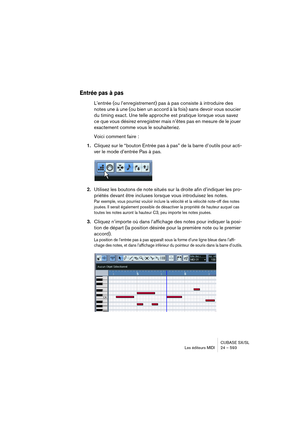 Page 593CUBASE SX/SL
Les éditeurs MIDI 24 – 593
Entrée pas à pas
L’entrée (ou l’enregistrement) pas à pas consiste à introduire des 
notes une à une (ou bien un accord à la fois) sans devoir vous soucier 
du timing exact. Une telle approche est pratique lorsque vous savez 
ce que vous désirez enregistrer mais n’êtes pas en mesure de le jouer 
exactement comme vous le souhaiteriez.
Voici comment faire :
1.Cliquez sur le “bouton Entrée pas à pas” de la barre d’outils pour acti-
ver le mode d’entrée Pas à pas....