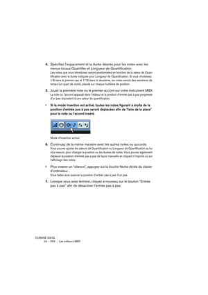 Page 594CUBASE SX/SL
24 – 594 Les éditeurs MIDI
4.Spécifiez l’espacement et la durée désirés pour les notes avec les 
menus locaux Quantifier et Longueur de Quantification.
Les notes que vous introduisez seront positionnées en fonction de la valeur de Quan-
tification avec la durée indiquée pour Longueur de Quantification. Si vous choisissez 
1/8 dans le premier cas et 1/16 dans le deuxième, les notes seront des seizièmes de 
temps (un quart de noire), placée sur chaque huitième de position.
5.Jouez la première...