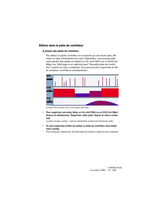 Page 595CUBASE SX/SL
Les éditeurs MIDI 24 – 595
Édition dans la piste de contrôleur
À propos des pistes de contrôleur
Par défaut, la partie contrôleur ne comporte qu’une seule piste, affi-
chant un type d’événement à la fois. Cependant, vous pouvez aisé-
ment ajouter des pistes en faisant un clic droit (Win) ou un [Ctrl]-clic 
(Mac) sur l’affichage et en sélectionnant “Nouvelle piste de contrô-
leur” à partir du menu contextuel. Vous pouvez alors superviser et édi-
ter plusieurs contrôleurs simultanément.
La...