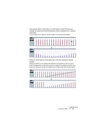 Page 599CUBASE SX/SL
Les éditeurs MIDI 24 – 599
• Vous pouvez utiliser l’outil Crayon ou l’outil Ligne en mode Pinceau pour 
changer les valeurs de vélocité de plusieurs notes en dessinant une “courbe à 
main levée”.
Lors de l’édition de la vélocité, ces deux modes ont la même fonctionnalité.
• Utilisez le mode Ligne de l’outil Ligne pour créer des rampes de vélocité 
linéaires.
Cliquez à l’endroit où vous désirez faire démarrer la progression et tirez le curseur 
jusqu’à l’emplacement où elle doit se terminer....