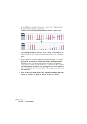 Page 600CUBASE SX/SL
24 – 600 Les éditeurs MIDI
• Le mode Parabole fonctionne de la même manière, mais il aligne les valeurs 
de vélocité selon une courbe de parabole.
Utilisez ce mode pour produire des changements de vélocités “naturels” et doux. 
• Les trois autres modes de l’outil Ligne (Sinus, Triangle et Carré) alignent les 
valeurs de vélocité avec des formes de courbes continues (voir ci-dessous).
Note :
•S’il y a plusieurs notes à la même position (par exemple un accord), 
leurs barres de vélocité se...