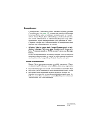 Page 61CUBASE SX/SL
Enregistrement 4 – 61
Enregistrement
L’enregistrement s’effectue en utilisant une des principales méthodes 
d’enregistrement (voir page 45). Lorsque vous avez terminé l’enregis-
trement, un fichier audio est créé dans le dossier Audio se trouvant 
dans le dossier Projets. Dans la Bibliothèque, un clip audio est alors 
créé pour le fichier audio et un événement audio jouant le clip entier 
apparaît dans la piste d’enregistrement. Enfin, une image de forme 
d’onde est calculée pour l’événement...