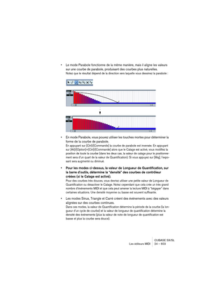 Page 603CUBASE SX/SL
Les éditeurs MIDI 24 – 603
• Le mode Parabole fonctionne de la même manière, mais il aligne les valeurs 
sur une courbe de parabole, produisant des courbes plus naturelles.
Notez que le résultat dépend de la direction vers laquelle vous dessinez la parabole :
• En mode Parabole, vous pouvez utiliser les touches mortes pour déterminer la 
forme de la courbe de parabole.
En appuyant sur [Ctrl]/[Commande] la courbe de parabole est inversée. En appuyant 
sur [Alt]/[Option]+[Ctrl]/[Commande]...