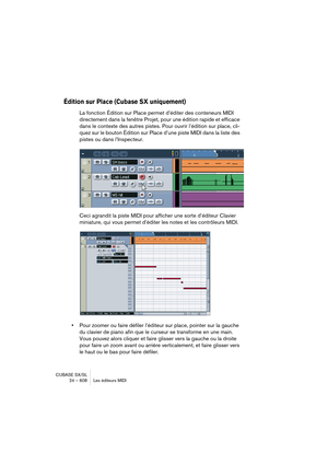 Page 608CUBASE SX/SL
24 – 608 Les éditeurs MIDI
Édition sur Place (Cubase SX uniquement)
La fonction Édition sur Place permet d’éditer des conteneurs MIDI 
directement dans la fenêtre Projet, pour une édition rapide et efficace 
dans le contexte des autres pistes. Pour ouvrir l’édition sur place, cli-
quez sur le bouton Édition sur Place d’une piste MIDI dans la liste des 
pistes ou dans l’Inspecteur.
Ceci agrandit la piste MIDI pour afficher une sorte d’éditeur Clavier 
miniature, qui vous permet d’éditer les...