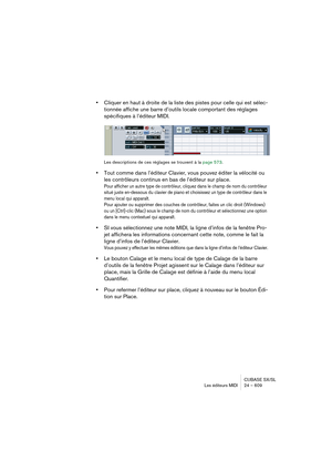 Page 609CUBASE SX/SL
Les éditeurs MIDI 24 – 609
•Cliquer en haut à droite de la liste des pistes pour celle qui est sélec-
tionnée affiche une barre d’outils locale comportant des réglages 
spécifiques à l’éditeur MIDI.
Les descriptions de ces réglages se trouvent à la page 573.
•Tout comme dans l’éditeur Clavier, vous pouvez éditer la vélocité ou 
les contrôleurs continus en bas de l’éditeur sur place.
Pour afficher un autre type de contrôleur, cliquez dans le champ de nom du contrôleur 
situé juste en-dessous...