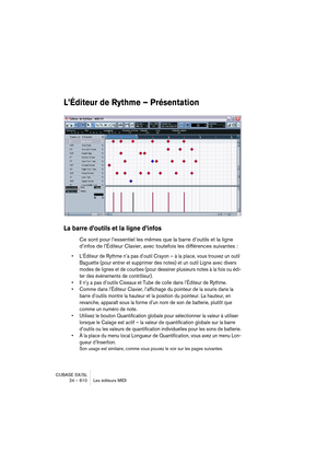 Page 610CUBASE SX/SL
24 – 610 Les éditeurs MIDI
L’Éditeur de Rythme – Présentation
La barre d’outils et la ligne d’infos
Ce sont pour l’essentiel les mêmes que la barre d’outils et la ligne 
d’infos de l’Éditeur Clavier, avec toutefois les différences suivantes :
• L’Éditeur de Rythme n’a pas d’outil Crayon – à la place, vous trouvez un outil 
Baguette (pour entrer et supprimer des notes) et un outil Ligne avec divers 
modes de lignes et de courbes (pour dessiner plusieurs notes à la fois ou édi-
ter des...