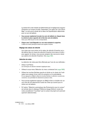 Page 614CUBASE SX/SL
24 – 614 Les éditeurs MIDI
La durée de la note insérée est déterminée par le réglage de Longueur 
d’Insertion sur la barre d’outils. Cependant, si la valeur est “Lié à Drum 
Map”, la note aura la durée de la valeur de Quantification déterminée 
pour ce son de batterie.
• Vous pouvez rapidement écouter les sons de batterie en cliquant dans 
la colonne la plus à gauche de la liste des sons de batterie.
Cela a pour effet de jouer la note correspondante.
• Cliquer avec l’outil Baguette sur une...