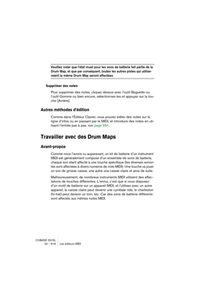 Page 616CUBASE SX/SL
24 – 616 Les éditeurs MIDI
Veuillez noter que l’état muet pour les sons de batterie fait partie de la 
Drum Map, et que par conséquent, toutes les autres pistes qui utilise-
raient la même Drum Map seront affectées.
Supprimer des notes
Pour supprimer des notes, cliquez dessus avec l’outil Baguette ou 
l’outil Gomme ou bien encore, sélectionnez-les et appuyez sur la tou-
che [Arrière].
Autres méthodes d’édition
Comme dans l’Éditeur Clavier, vous pouvez éditer des notes sur la 
ligne d’infos...