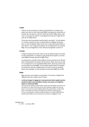 Page 620CUBASE SX/SL
24 – 620 Les éditeurs MIDI
I-notes
Voyons ce qui se passe au niveau de l’introduction. Lorsque vous 
jouez une note sur votre instrument MIDI, le programme recherche ce 
numéro de note dans la colonne I-Note de la Drum Map. Dans notre 
cas, si vous jouez la note A1, le programme trouve qu’il s’agit de la I-
note du son Bass Drum.
C’est alors que la première transformation se produit : la note obtient 
un nouveau numéro de note correspondant au réglage de hauteur 
pour ce son de batterie....