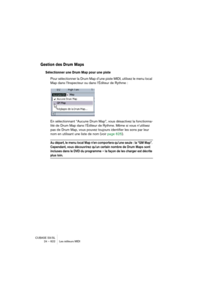 Page 622CUBASE SX/SL
24 – 622 Les éditeurs MIDI
Gestion des Drum Maps
Sélectionner une Drum Map pour une piste
Pour sélectionner la Drum Map d’une piste MIDI, utilisez le menu local 
Map dans l’Inspecteur ou dans l’Éditeur de Rythme :
En sélectionnant “Aucune Drum Map”, vous désactivez la fonctionna-
lité de Drum Map dans l’Éditeur de Rythme. Même si vous n’utilisez 
pas de Drum Map, vous pouvez toujours identifier les sons par leur 
nom en utilisant une liste de nom (voir page 625).
Au départ, le menu local Map...