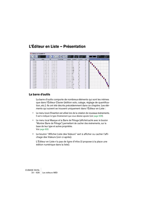 Page 626CUBASE SX/SL
24 – 626 Les éditeurs MIDI
L’Éditeur en Liste – Présentation
La barre d’outils
La barre d’outils comporte de nombreux éléments qui sont les mêmes 
que dans l’Éditeur Clavier (édition solo, calage, réglage de quantifica-
tion, etc.). Ils ont été décrits précédemment dans ce chapitre. Les élé-
ments qui suivent se trouvent uniquement dans l’Éditeur en Liste :
• Le menu local d’Insertion est utilisé lors de la création de nouveaux événements.
Il sert à indiquer le type d’événement que vous...