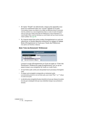 Page 64CUBASE SX/SL
4 – 64 Enregistrement
•Si l’option “Empilé” est sélectionnée, chaque prise apparaîtra sous 
forme d’un événement dans une “couche” séparée sur la piste.
C’est pratique lorsque vous désirez voir et éditer les différentes prises et éventuelle-
ment les combiner en un seul enregistrement. Dans ce mode, le mode d’enregistre-
ment en Cycle pour l’Audio choisi dans les Préférences n’a pas d’importance. Le 
mode Empilé 2 (Non muet) est identique au mode Empilé, sauf que toutes les prises 
restent...