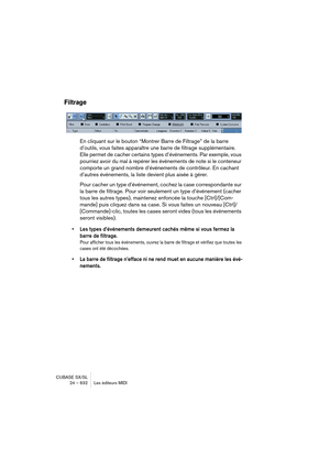 Page 632CUBASE SX/SL
24 – 632 Les éditeurs MIDI
Filtrage
En cliquant sur le bouton “Montrer Barre de Filtrage” de la barre 
d’outils, vous faites apparaître une barre de filtrage supplémentaire. 
Elle permet de cacher certains types d’événements. Par exemple, vous 
pourriez avoir du mal à repérer les événements de note si le conteneur 
comporte un grand nombre d’événements de contrôleur. En cachant 
d’autres événements, la liste devient plus aisée à gérer.
Pour cacher un type d’événement, cochez la case...