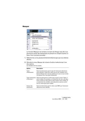 Page 633CUBASE SX/SL
Les éditeurs MIDI 24 – 633
Masquer
La fonction Masquer est similaire à la barre de filtrage mais elle vous 
permet de cacher des événements en prenant en compte d’autres cri-
tères. Voici comment procéder :
1.Sélectionnez un (ou plusieurs) événement(s) du type que vous désirez 
afficher.
2.Déroulez le menu Masque de la barre d’outils et sélectionnez l’une 
des options.
Les résultats sont les suivants:
Option Description
Types 
d’événementsSeuls les événements ayant le type de l’événement...