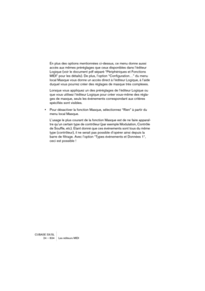 Page 634CUBASE SX/SL
24 – 634 Les éditeurs MIDI
En plus des options mentionnées ci-dessus, ce menu donne aussi 
accès aux mêmes préréglages que ceux disponibles dans l’éditeur 
Logique (voir le document pdf séparé “Périphériques et Fonctions 
MIDI” pour les détails). De plus, l’option “Configuration…” du menu 
local Masque vous donne un accès direct à l’éditeur Logique, à l’aide 
duquel vous pourrez créer des réglages de masque très complexes. 
Lorsque vous appliquez un des préréglages de l’éditeur Logique ou...