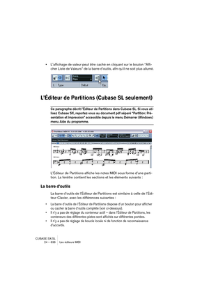 Page 636CUBASE SX/SL
24 – 636 Les éditeurs MIDI
•L’affichage de valeur peut être caché en cliquant sur le bouton “Affi-
cher Liste de Valeurs” de la barre d’outils, afin qu’il ne soit plus allumé.
L’Éditeur de Partitions (Cubase SL seulement)
Ce paragraphe décrit l’Éditeur de Partitions dans Cubase SL. Si vous uti-
lisez Cubase SX, reportez-vous au document pdf séparé “Partition: Pré-
sentation et Impression” accessible depuis le menu Démarrer (Windows) 
menu Aide du programme.
L’Éditeur de Partitions affiche...