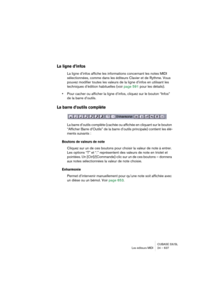 Page 637CUBASE SX/SL
Les éditeurs MIDI 24 – 637
La ligne d’infos
La ligne d’infos affiche les informations concernant les notes MIDI 
sélectionnées, comme dans les éditeurs Clavier et de Rythme. Vous 
pouvez modifier toutes les valeurs de la ligne d’infos en utilisant les 
techniques d’édition habituelles (voir page 591 pour les détails).
•Pour cacher ou afficher la ligne d’infos, cliquez sur le bouton “Infos” 
de la barre d’outils.
La barre d’outils complète
La barre d’outils complète (cachée ou affichée en...