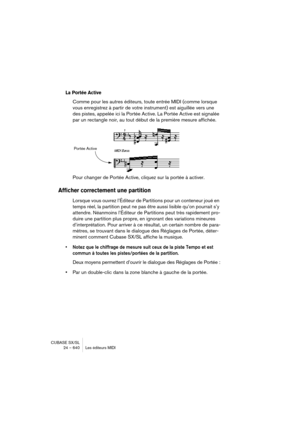 Page 640CUBASE SX/SL
24 – 640 Les éditeurs MIDI
La Portée Active
Comme pour les autres éditeurs, toute entrée MIDI (comme lorsque 
vous enregistrez à partir de votre instrument) est aiguillée vers une 
des pistes, appelée ici la Portée Active. La Portée Active est signalée 
par un rectangle noir, au tout début de la première mesure affichée.
Pour changer de Portée Active, cliquez sur la portée à activer.
Afficher correctement une partition
Lorsque vous ouvrez l’Éditeur de Partitions pour un conteneur joué en...