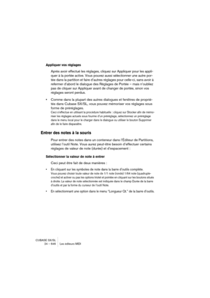 Page 646CUBASE SX/SL
24 – 646 Les éditeurs MIDI
Appliquer vos réglages
Après avoir effectué les réglages, cliquez sur Appliquer pour les appli-
quer à la portée active. Vous pouvez aussi sélectionner une autre por-
tée dans la partition et faire d’autres réglages pour celle-ci, sans avoir à 
refermer d’abord le dialogue des Réglages de Portée – mais n’oubliez 
pas de cliquer sur Appliquer avant de changer de portée, sinon vos 
réglages seront perdus.
•Comme dans la plupart des autres dialogues et fenêtres de...