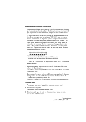 Page 647CUBASE SX/SL
Les éditeurs MIDI 24 – 647
Sélectionner une valeur de Quantification
Lorsque vous déplacez le pointeur sur la partition, vous pouvez observer 
que la case de position de la barre d’outils suit ses mouvements et indi-
que sa position actuelle en mesures, temps, doubles-croches et tics.
Le positionnement à l’écran est contrôlé par la valeur de Quantifica-
tion. Si par exemple vous la réglez sur “1/8 Note” vous ne pourrez 
insérez des notes et les déplacer que sur des positions correspon-
dant...