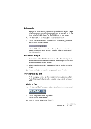 Page 653CUBASE SX/SL
Les éditeurs MIDI 24 – 653
Enharmonie
Les boutons situés à droite de la barre d’outils Partition servent à déca-
ler l’affichage des notes sélectionnées afin que par exemple un F# (Fa 
dièse) soit affiché à la place d’un Gb (Sol bémol) et vice versa :
1.Sélectionnez la ou les note(s) que vous voulez affecter.
2.Cliquez sur un des boutons pour afficher la ou les note(s) sélection-
née(s) d’une certaine manière.
Le bouton “off” réinitialise les notes à leur affichage d’origine. Les cinq autres...