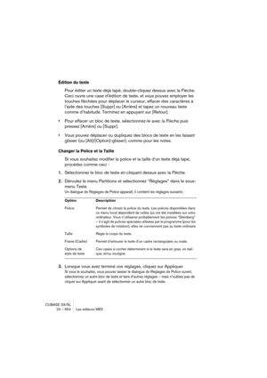 Page 654CUBASE SX/SL
24 – 654 Les éditeurs MIDI
Édition du texte
Pour éditer un texte déjà tapé, double-cliquez dessus avec la Flèche. 
Ceci ouvre une case d’édition de texte, et vous pouvez employer les 
touches fléchées pour déplacer le curseur, effacer des caractères à 
l’aide des touches [Suppr] ou [Arrière] et tapez un nouveau texte 
comme d’habitude. Terminez en appuyant sur [Retour].
•Pour effacer un bloc de texte, sélectionnez-le avec la Flèche puis 
pressez [Arrière] ou [Suppr].
•Vous pouvez déplacer ou...