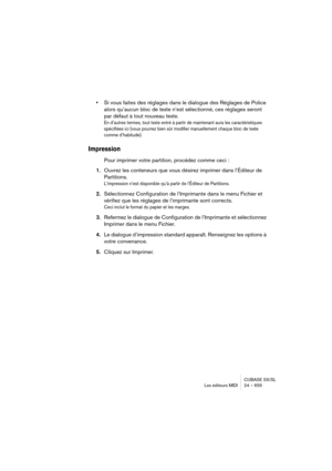 Page 655CUBASE SX/SL
Les éditeurs MIDI 24 – 655
•Si vous faites des réglages dans le dialogue des Réglages de Police 
alors qu’aucun bloc de texte n’est sélectionné, ces réglages seront 
par défaut à tout nouveau texte.
En d’autres termes, tout texte entré à partir de maintenant aura les caractéristiques 
spécifiées ici (vous pourrez bien sûr modifier manuellement chaque bloc de texte 
comme d’habitude).
Impression
Pour imprimer votre partition, procédez comme ceci :
1.Ouvrez les conteneurs que vous désirez...