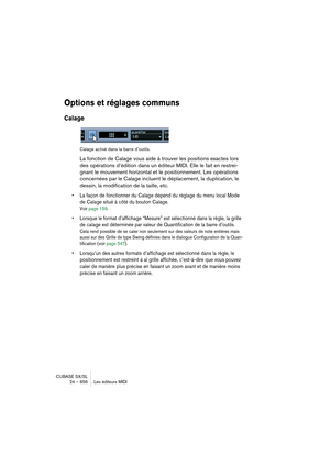 Page 656CUBASE SX/SL
24 – 656 Les éditeurs MIDI
Options et réglages communs
Calage
Calage activé dans la barre d’outils.
La fonction de Calage vous aide à trouver les positions exactes lors 
des opérations d’édition dans un éditeur MIDI. Elle le fait en restrei-
gnant le mouvement horizontal et le positionnement. Les opérations 
concernées par le Calage incluent le déplacement, la duplication, le 
dessin, la modification de la taille, etc.
• La façon de fonctionner du Calage dépend du réglage du menu local Mode...