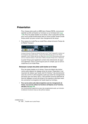 Page 660CUBASE SX/SL
25 – 660 Travailler avec la piste Tempo
Présentation
Pour chaque piste audio ou MIDI dans Cubase SX/SL, vous pouvez 
spécifier qu’elle soit basée sur le temps ou sur le tempo (voir page 
128). Pour les pistes basées sur le tempo, celui-ci peut être soit fixe 
pour tout le projet (mode tempo fixe) ou suivre la piste Tempo (mode 
tempo piste), qui peut contenir des changements de tempo.
•Pour passer du mode Fixe au mode Piste, utilisez le bouton Tempo de 
la Palette Transport.
Lorsque le...