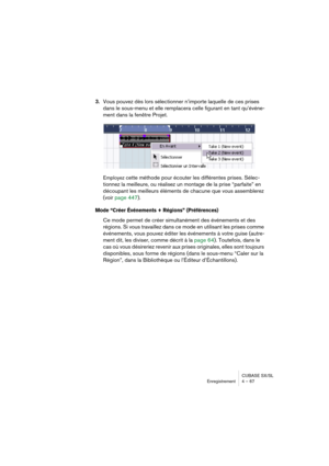 Page 67CUBASE SX/SL
Enregistrement 4 – 67
3.Vous pouvez dès lors sélectionner n’importe laquelle de ces prises 
dans le sous-menu et elle remplacera celle figurant en tant qu’événe-
ment dans la fenêtre Projet.
Employez cette méthode pour écouter les différentes prises. Sélec-
tionnez la meilleure, ou réalisez un montage de la prise “parfaite” en 
découpant les meilleurs éléments de chacune que vous assemblerez 
(voir page 447).
Mode “Créer Événements + Régions” (Préférences)
Ce mode permet de créer...