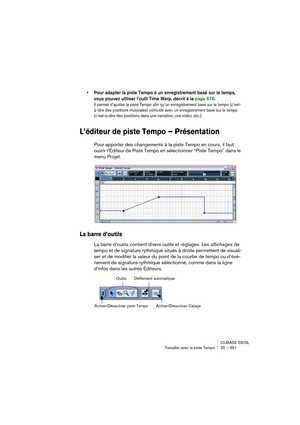 Page 661CUBASE SX/SL
Travailler avec la piste Tempo25 – 661
• Pour adapter la piste Tempo à un enregistrement basé sur le temps, 
vous pouvez utiliser l’outil Time Warp, décrit à la page 676.
Il permet d’ajuster la piste Tempo afin qu’un enregistrement basé sur le tempo (c’est-
à-dire des positions musicales) coïncide avec un enregistrement basé sur le temps 
(c’est-à-dire des positions dans une narration, une vidéo, etc.).
L’éditeur de piste Tempo – Présentation
Pour apporter des changements à la piste Tempo en...