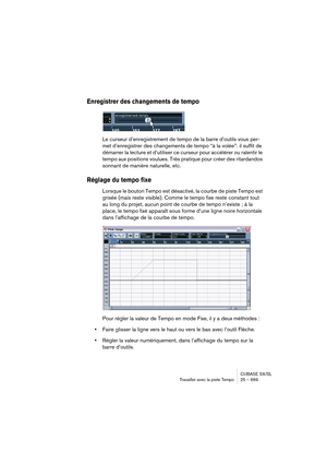 Page 669CUBASE SX/SL
Travailler avec la piste Tempo25 – 669
Enregistrer des changements de tempo
Le curseur d’enregistrement de tempo de la barre d’outils vous per-
met d’enregistrer des changements de tempo “à la volée”: il suffit de 
démarrer la lecture et d’utiliser ce curseur pour accélérer ou ralentir le 
tempo aux positions voulues. Très pratique pour créer des ritardandos 
sonnant de manière naturelle, etc.
Réglage du tempo fixe
Lorsque le bouton Tempo est désactivé, la courbe de piste Tempo est 
grisée...