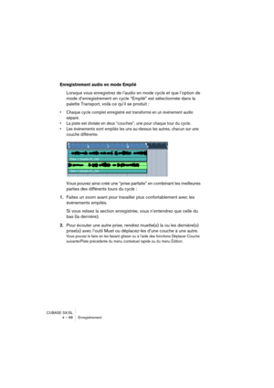 Page 68CUBASE SX/SL
4 – 68 Enregistrement
Enregistrement audio en mode Empilé
Lorsque vous enregistrez de l’audio en mode cycle et que l’option de 
mode d’enregistrement en cycle “Empilé” est sélectionnée dans la 
palette Transport, voilà ce qu’il se produit : 
• Chaque cycle complet enregistré est transformé en un événement audio 
séparé.
• La piste est divisée en deux “couches”, une pour chaque tour du cycle.
• Les événements sont empilés les uns au-dessus les autres, chacun sur une 
couche différente.
Vous...