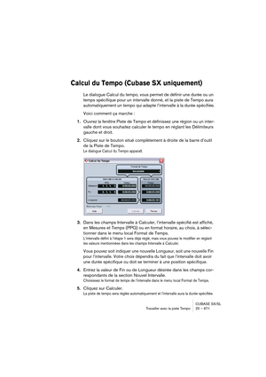 Page 671CUBASE SX/SL
Travailler avec la piste Tempo25 – 671
Calcul du Tempo (Cubase SX uniquement)
Le dialogue Calcul du tempo, vous permet de définir une durée ou un 
temps spécifique pour un intervalle donné, et la piste de Tempo aura 
automatiquement un tempo qui adapte l’intervalle à la durée spécifiée.
Voici comment ça marche :
1.Ouvrez la fenêtre Piste de Tempo et définissez une région ou un inter-
valle dont vous souhaitez calculer le tempo en réglant les Délimiteurs 
gauche et droit. 
2.Cliquez sur le...