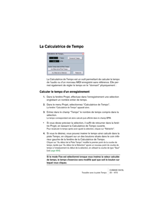 Page 673CUBASE SX/SL
Travailler avec la piste Tempo25 – 673
La Calculatrice de Tempo
La Calculatrice de Tempo est un outil permettant de calculer le tempo 
de l’audio ou d’un morceau MIDI enregistré sans référence. Elle per-
met également de régler le tempo en le “donnant” physiquement :
Calculer le tempo d’un enregistrement
1.Dans la fenêtre Projet, effectuez dans l’enregistrement une sélection 
englobant un nombre entier de temps.
2.Dans le menu Projet, sélectionnez “Calculatrice de Tempo”.
La fenêtre...