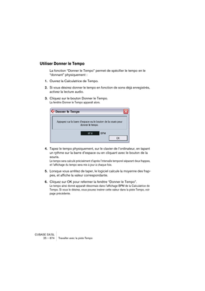 Page 674CUBASE SX/SL
25 – 674 Travailler avec la piste Tempo
Utiliser Donner le Tempo
La fonction “Donner le Tempo” permet de spécifier le tempo en le 
“donnant” physiquement :
1.Ouvrez la Calculatrice de Tempo.
2.Si vous désirez donner le tempo en fonction de sons déjà enregistrés, 
activez la lecture audio.
3.Cliquez sur le bouton Donner le Tempo.
La fenêtre Donner le Tempo apparaît alors.
4.Tapez le tempo physiquement, sur le clavier de l’ordinateur, en tapant 
un rythme sur la barre d’espace ou en cliquant...