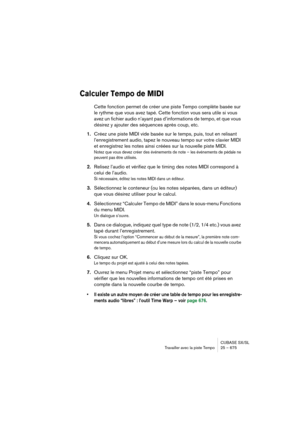 Page 675CUBASE SX/SL
Travailler avec la piste Tempo25 – 675
Calculer Tempo de MIDI
Cette fonction permet de créer une piste Tempo complète basée sur 
le rythme que vous avez tapé. Cette fonction vous sera utile si vous 
avez un fichier audio n’ayant pas d’informations de tempo, et que vous 
désirez y ajouter des séquences après coup, etc.
1.Créez une piste MIDI vide basée sur le temps, puis, tout en relisant 
l’enregistrement audio, tapez le nouveau tempo sur votre clavier MIDI 
et enregistrez les notes ainsi...