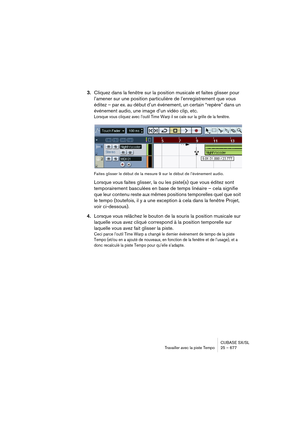 Page 677CUBASE SX/SL
Travailler avec la piste Tempo25 – 677
3.Cliquez dans la fenêtre sur la position musicale et faites glisser pour 
l’amener sur une position particulière de l’enregistrement que vous 
éditez – par ex. au début d’un événement, un certain “repère” dans un 
événement audio, une image d’un vidéo clip, etc.
Lorsque vous cliquez avec l’outil Time Warp il se cale sur la grille de la fenêtre.
Faites glisser le début de la mesure 9 sur le début de l’événement audio.
Lorsque vous faites glisser, la ou...