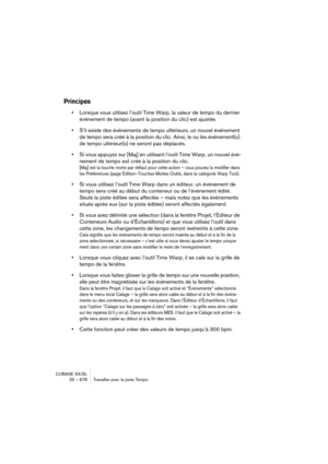 Page 678CUBASE SX/SL
25 – 678 Travailler avec la piste Tempo
Principes
•Lorsque vous utilisez l’outil Time Warp, la valeur de tempo du dernier 
événement de tempo (avant la position du clic) est ajustée.
•S’il existe des événements de tempo ultérieurs, un nouvel événement 
de tempo sera créé à la position du clic. Ainsi, le ou les événement(s) 
de tempo ultérieur(s) ne seront pas déplacés.
•Si vous appuyez sur [Maj] en utilisant l’outil Time Warp, un nouvel évé-
nement de tempo est créé à la position du clic....